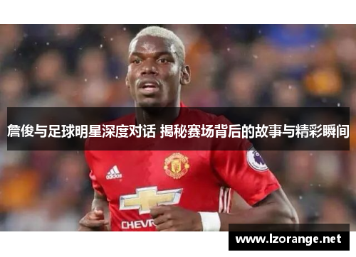 詹俊与足球明星深度对话 揭秘赛场背后的故事与精彩瞬间