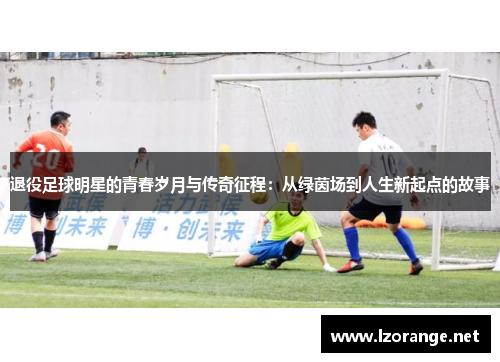退役足球明星的青春岁月与传奇征程：从绿茵场到人生新起点的故事