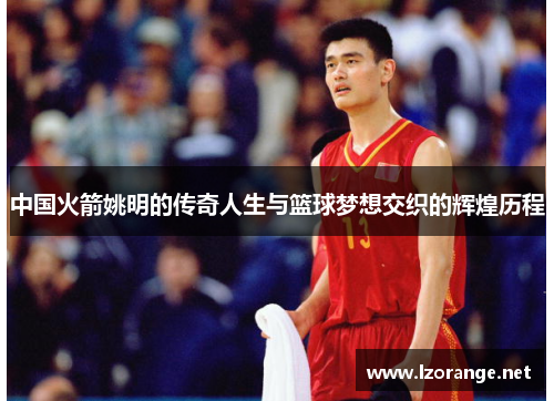 中国火箭姚明的传奇人生与篮球梦想交织的辉煌历程