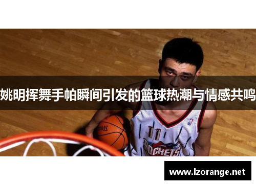 姚明挥舞手帕瞬间引发的篮球热潮与情感共鸣