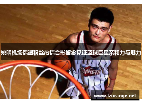 姚明机场偶遇粉丝热情合影留念见证篮球巨星亲和力与魅力