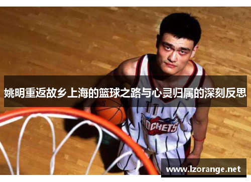 姚明重返故乡上海的篮球之路与心灵归属的深刻反思