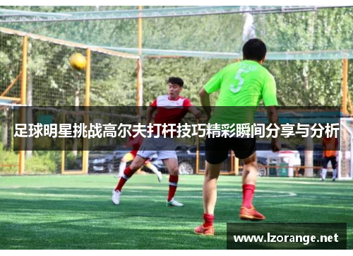 足球明星挑战高尔夫打杆技巧精彩瞬间分享与分析
